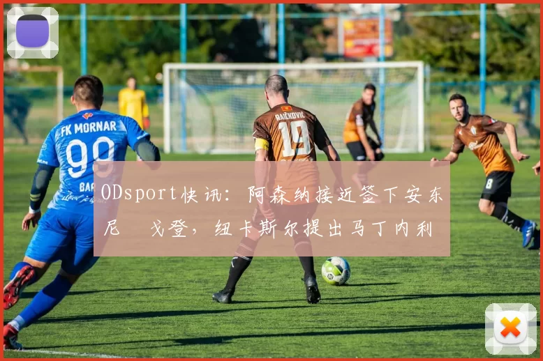 ODsport快讯:阿森纳接近签下安东尼・戈登,纽卡斯尔提出马丁内利交换条件_交易_球员_谈判