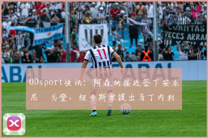 ODsport快讯:阿森纳接近签下安东尼・戈登,纽卡斯尔提出马丁内利交换条件_交易_球员_谈判