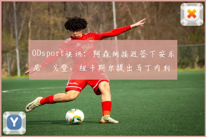 ODsport快讯：阿森纳接近签下安东尼・戈登，纽卡斯尔提出马丁内利交换条件_交易_球员_谈判
