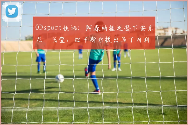ODsport快讯：阿森纳接近签下安东尼・戈登，纽卡斯尔提出马丁内利交换条件_交易_球员_谈判