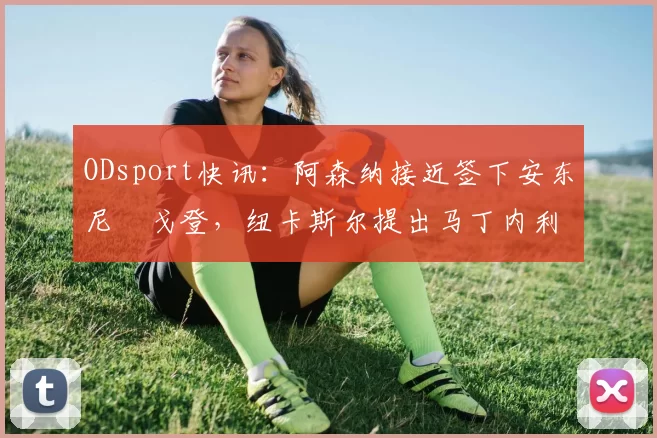 ODsport快讯：阿森纳接近签下安东尼・戈登，纽卡斯尔提出马丁内利交换条件_交易_球员_谈判