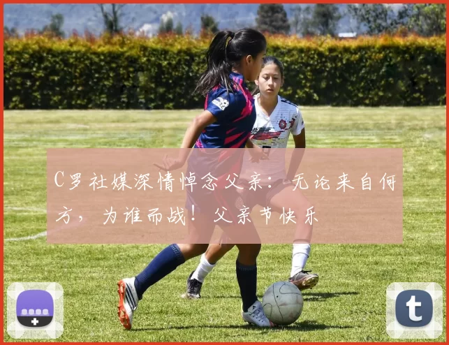 C罗社媒深情悼念父亲:无论来自何方,为谁而战!父亲节快乐️