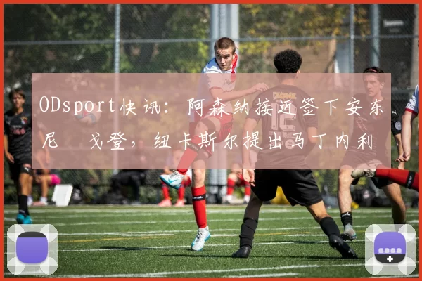 ODsport快讯：阿森纳接近签下安东尼・戈登，纽卡斯尔提出马丁内利交换条件_交易_球员_谈判