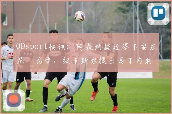 ODsport快讯：阿森纳接近签下安东尼・戈登，纽卡斯尔提出马丁内利交换条件_交易_球员_谈判