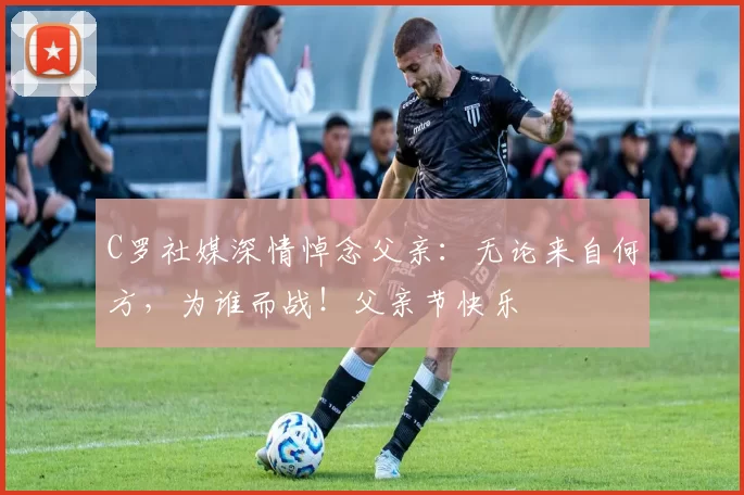 C罗社媒深情悼念父亲:无论来自何方,为谁而战!父亲节快乐️