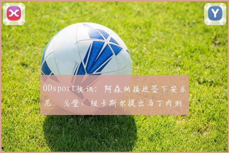 ODsport快讯:阿森纳接近签下安东尼・戈登,纽卡斯尔提出马丁内利交换条件_交易_球员_谈判