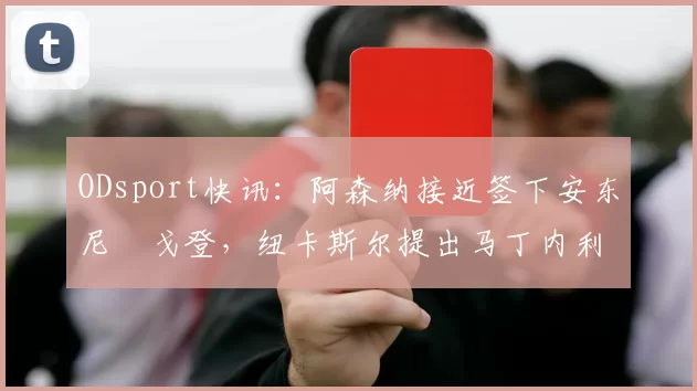 ODsport快讯：阿森纳接近签下安东尼・戈登，纽卡斯尔提出马丁内利交换条件_交易_球员_谈判