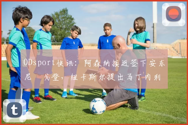 ODsport快讯：阿森纳接近签下安东尼・戈登，纽卡斯尔提出马丁内利交换条件_交易_球员_谈判