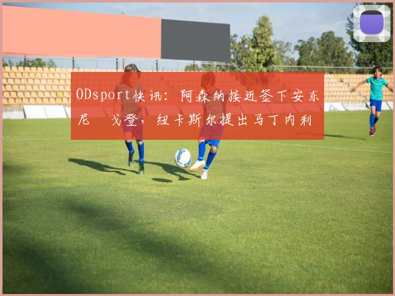 ODsport快讯:阿森纳接近签下安东尼・戈登,纽卡斯尔提出马丁内利交换条件_交易_球员_谈判
