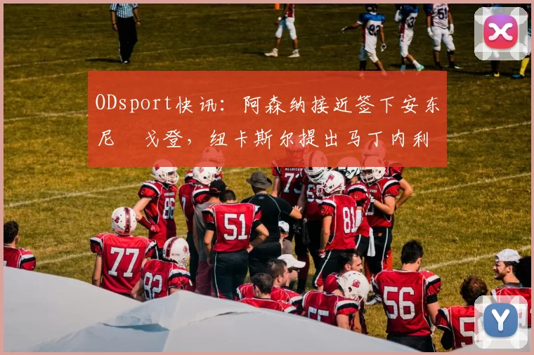 ODsport快讯：阿森纳接近签下安东尼・戈登，纽卡斯尔提出马丁内利交换条件_交易_球员_谈判