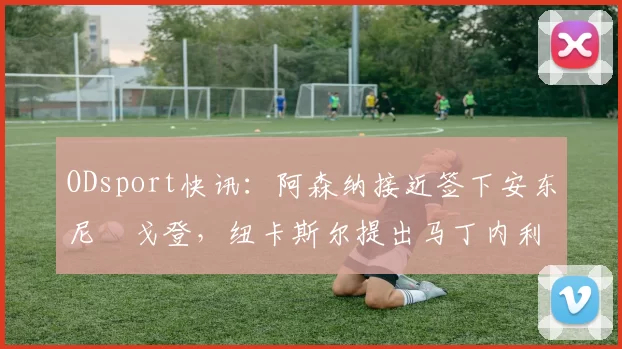 ODsport快讯:阿森纳接近签下安东尼・戈登,纽卡斯尔提出马丁内利交换条件_交易_球员_谈判