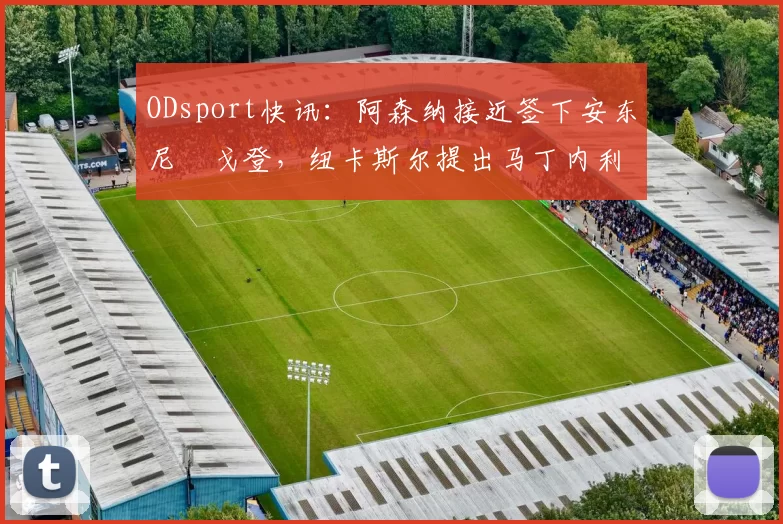 ODsport快讯:阿森纳接近签下安东尼・戈登,纽卡斯尔提出马丁内利交换条件_交易_球员_谈判