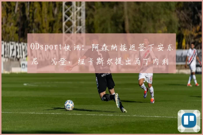 ODsport快讯：阿森纳接近签下安东尼・戈登，纽卡斯尔提出马丁内利交换条件_交易_球员_谈判