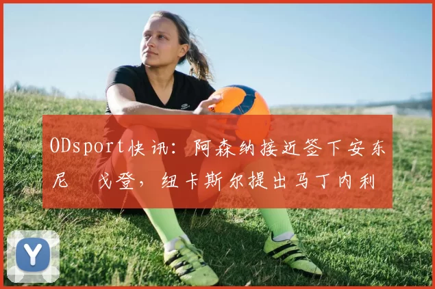 ODsport快讯：阿森纳接近签下安东尼・戈登，纽卡斯尔提出马丁内利交换条件_交易_球员_谈判