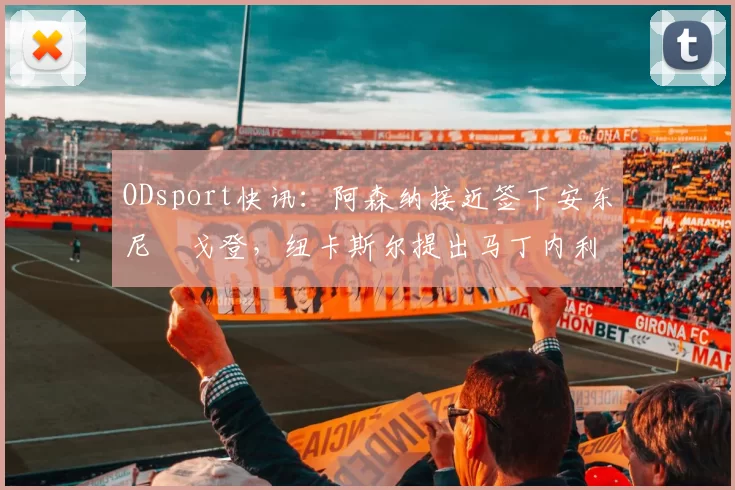 ODsport快讯:阿森纳接近签下安东尼・戈登,纽卡斯尔提出马丁内利交换条件_交易_球员_谈判