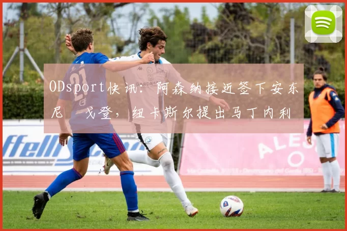 ODsport快讯：阿森纳接近签下安东尼・戈登，纽卡斯尔提出马丁内利交换条件_交易_球员_谈判