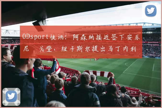 ODsport快讯：阿森纳接近签下安东尼・戈登，纽卡斯尔提出马丁内利交换条件_交易_球员_谈判