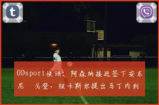 ODsport快讯：阿森纳接近签下安东尼・戈登，纽卡斯尔提出马丁内利交换条件_交易_球员_谈判