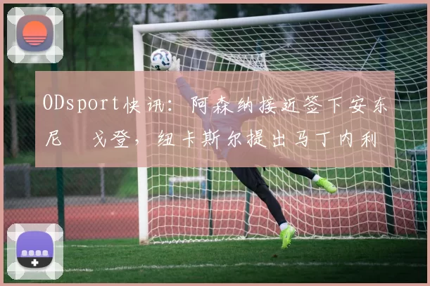 ODsport快讯:阿森纳接近签下安东尼・戈登,纽卡斯尔提出马丁内利交换条件_交易_球员_谈判