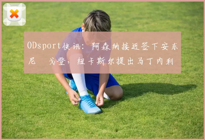 ODsport快讯:阿森纳接近签下安东尼・戈登,纽卡斯尔提出马丁内利交换条件_交易_球员_谈判