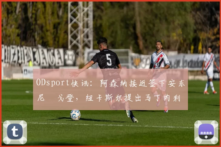 ODsport快讯:阿森纳接近签下安东尼・戈登,纽卡斯尔提出马丁内利交换条件_交易_球员_谈判