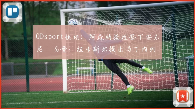 ODsport快讯：阿森纳接近签下安东尼・戈登，纽卡斯尔提出马丁内利交换条件_交易_球员_谈判