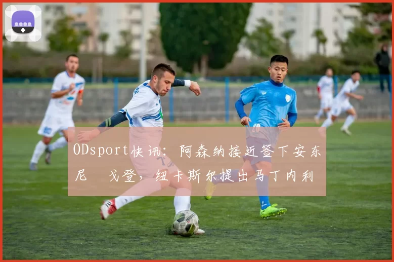 ODsport快讯:阿森纳接近签下安东尼・戈登,纽卡斯尔提出马丁内利交换条件_交易_球员_谈判