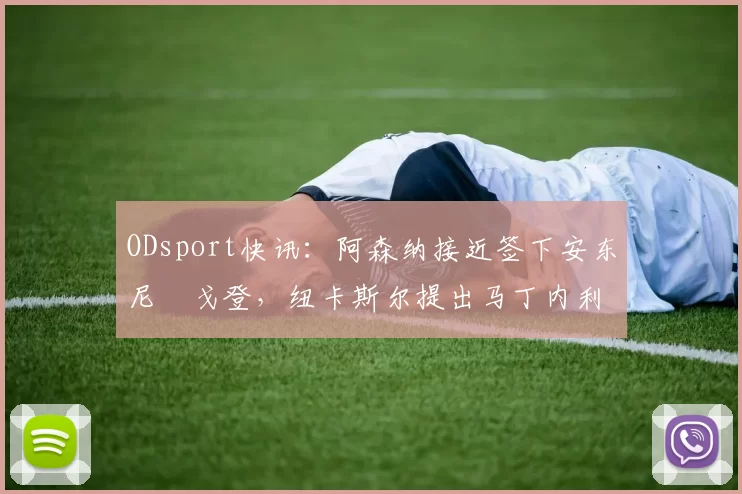 ODsport快讯:阿森纳接近签下安东尼・戈登,纽卡斯尔提出马丁内利交换条件_交易_球员_谈判