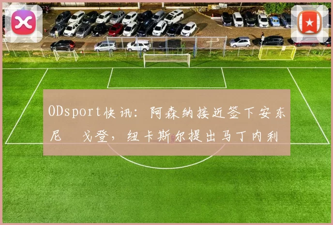 ODsport快讯：阿森纳接近签下安东尼・戈登，纽卡斯尔提出马丁内利交换条件_交易_球员_谈判