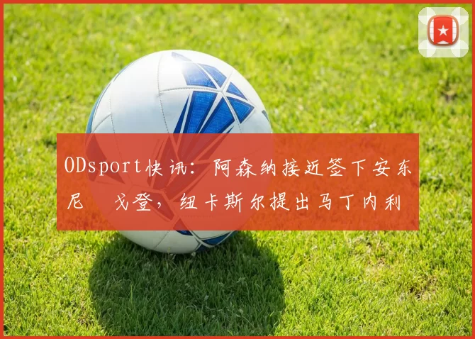 ODsport快讯:阿森纳接近签下安东尼・戈登,纽卡斯尔提出马丁内利交换条件_交易_球员_谈判