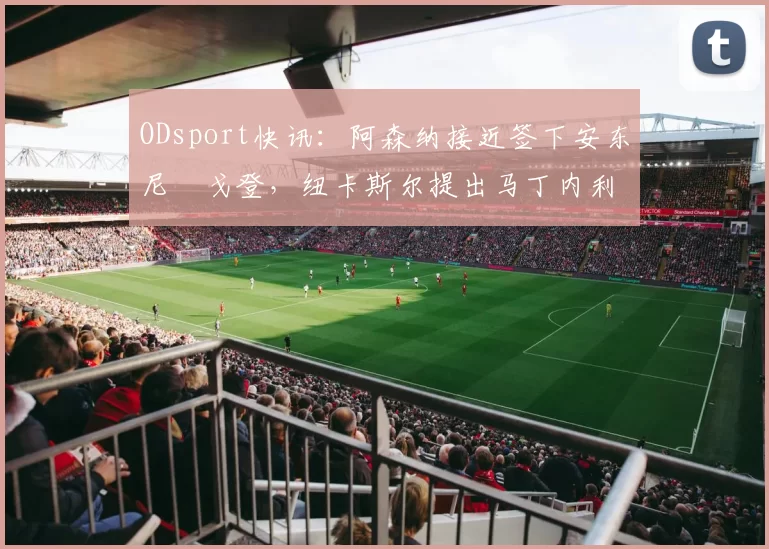 ODsport快讯:阿森纳接近签下安东尼・戈登,纽卡斯尔提出马丁内利交换条件_交易_球员_谈判