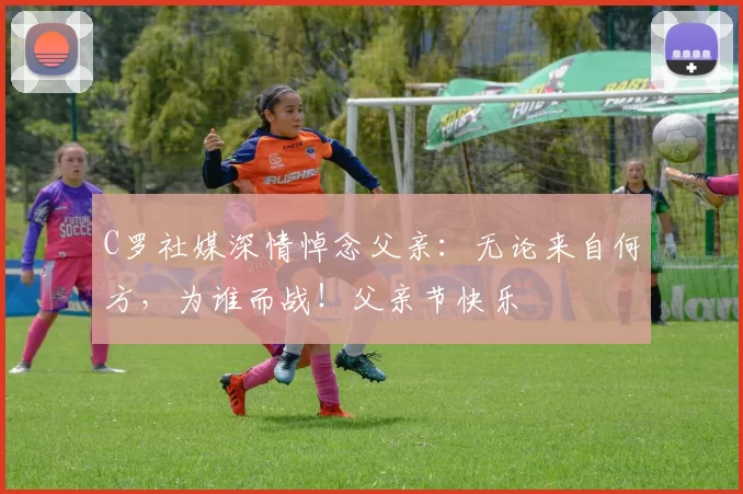 C罗社媒深情悼念父亲:无论来自何方,为谁而战!父亲节快乐️