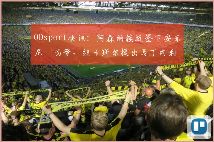 ODsport快讯：阿森纳接近签下安东尼・戈登，纽卡斯尔提出马丁内利交换条件_交易_球员_谈判