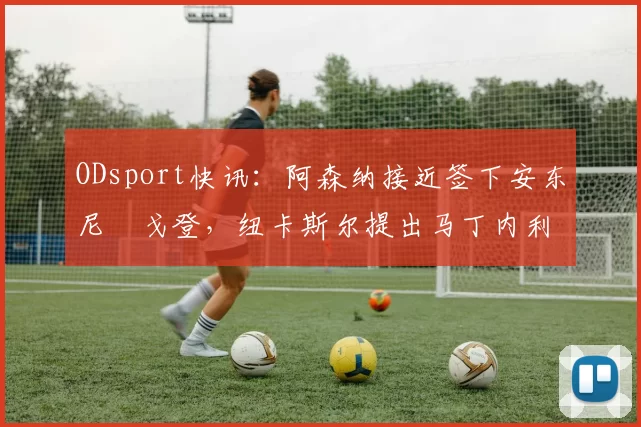 ODsport快讯：阿森纳接近签下安东尼・戈登，纽卡斯尔提出马丁内利交换条件_交易_球员_谈判