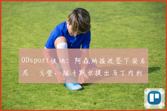 ODsport快讯:阿森纳接近签下安东尼・戈登,纽卡斯尔提出马丁内利交换条件_交易_球员_谈判