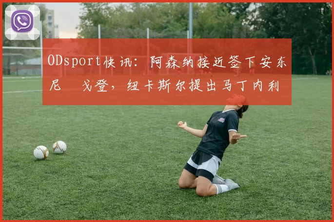 ODsport快讯：阿森纳接近签下安东尼・戈登，纽卡斯尔提出马丁内利交换条件_交易_球员_谈判