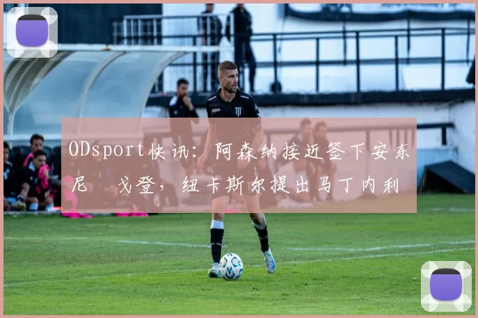 ODsport快讯：阿森纳接近签下安东尼・戈登，纽卡斯尔提出马丁内利交换条件_交易_球员_谈判