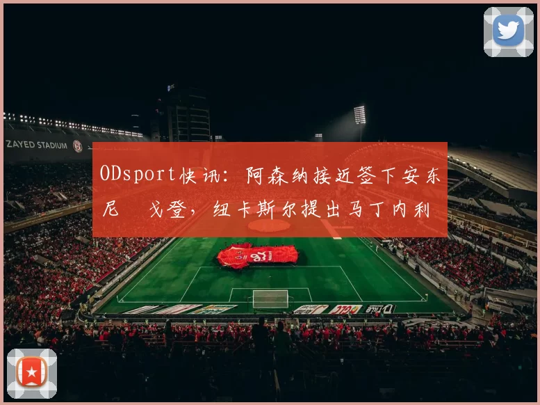 ODsport快讯:阿森纳接近签下安东尼・戈登,纽卡斯尔提出马丁内利交换条件_交易_球员_谈判