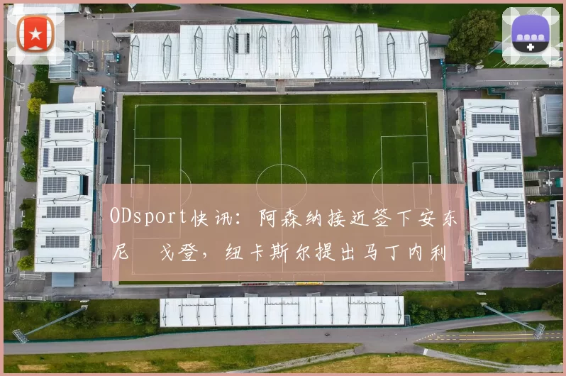 ODsport快讯：阿森纳接近签下安东尼・戈登，纽卡斯尔提出马丁内利交换条件_交易_球员_谈判