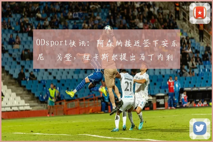 ODsport快讯:阿森纳接近签下安东尼・戈登,纽卡斯尔提出马丁内利交换条件_交易_球员_谈判