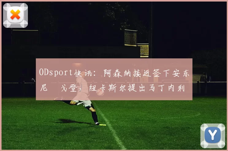 ODsport快讯：阿森纳接近签下安东尼・戈登，纽卡斯尔提出马丁内利交换条件_交易_球员_谈判