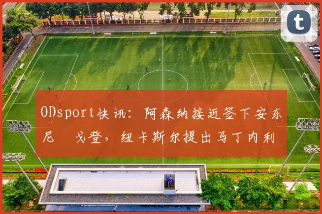 ODsport快讯:阿森纳接近签下安东尼・戈登,纽卡斯尔提出马丁内利交换条件_交易_球员_谈判