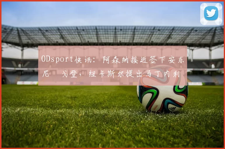 ODsport快讯：阿森纳接近签下安东尼・戈登，纽卡斯尔提出马丁内利交换条件_交易_球员_谈判