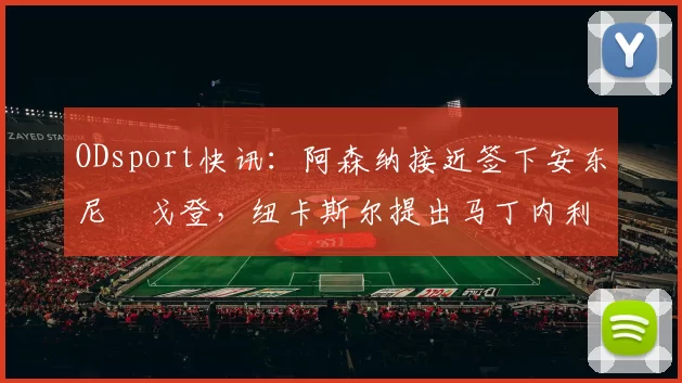 ODsport快讯：阿森纳接近签下安东尼・戈登，纽卡斯尔提出马丁内利交换条件_交易_球员_谈判