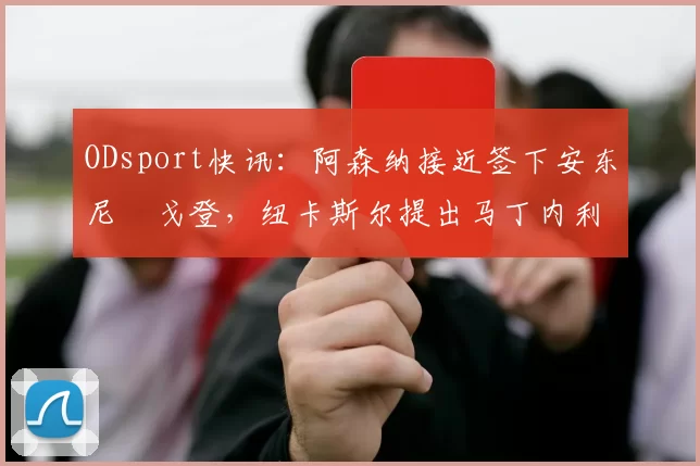 ODsport快讯：阿森纳接近签下安东尼・戈登，纽卡斯尔提出马丁内利交换条件_交易_球员_谈判