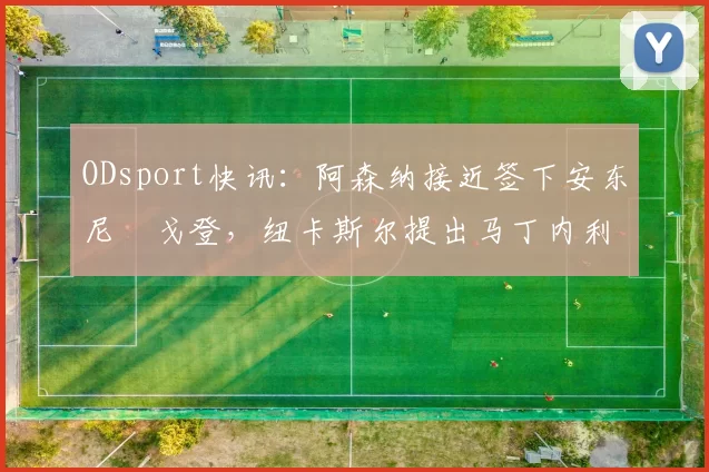 ODsport快讯：阿森纳接近签下安东尼・戈登，纽卡斯尔提出马丁内利交换条件_交易_球员_谈判