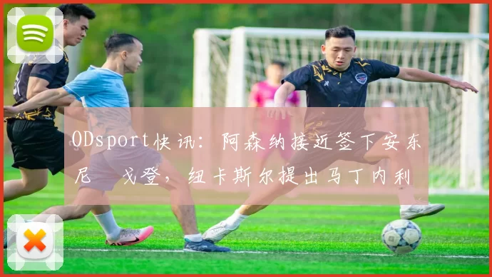 ODsport快讯：阿森纳接近签下安东尼・戈登，纽卡斯尔提出马丁内利交换条件_交易_球员_谈判