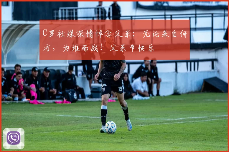 C罗社媒深情悼念父亲：无论来自何方，为谁而战！父亲节快乐️