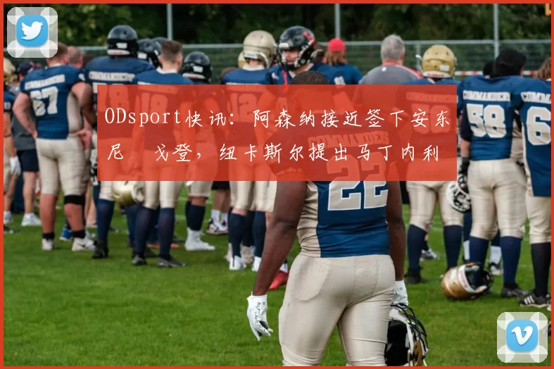 ODsport快讯：阿森纳接近签下安东尼・戈登，纽卡斯尔提出马丁内利交换条件_交易_球员_谈判