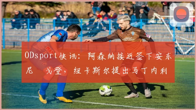 ODsport快讯:阿森纳接近签下安东尼・戈登,纽卡斯尔提出马丁内利交换条件_交易_球员_谈判